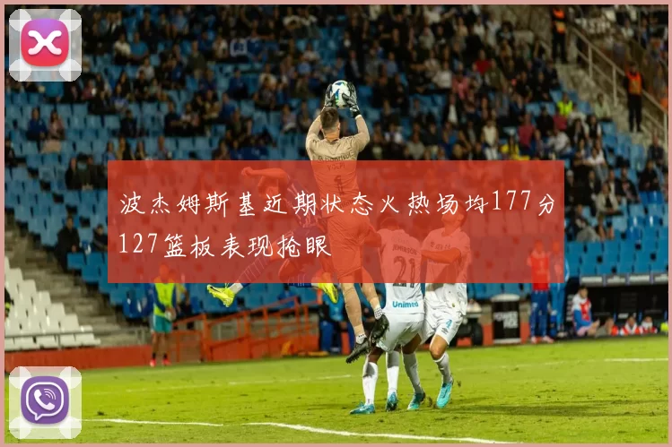 波杰姆斯基近期状态火热场均177分127篮板表现抢眼