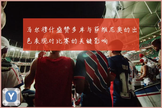 马尔穆什盛赞多库与萨维尼奥的出色表现对比赛的关键影响