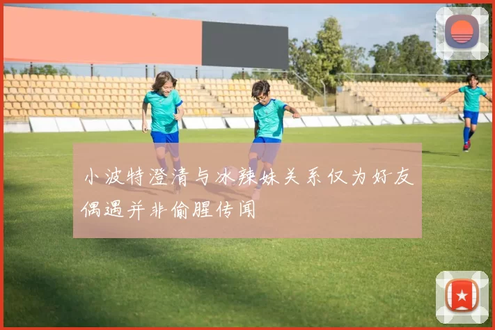 小波特澄清与冰辣妹关系仅为好友偶遇并非偷腥传闻