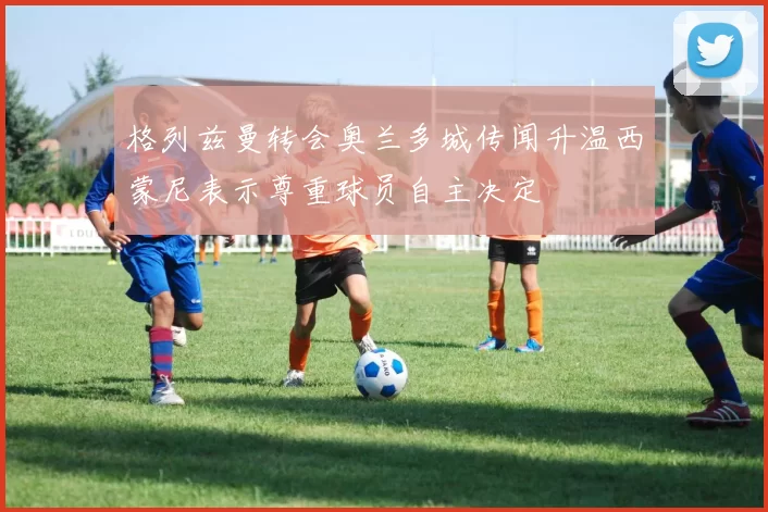 格列兹曼转会奥兰多城传闻升温西蒙尼表示尊重球员自主决定