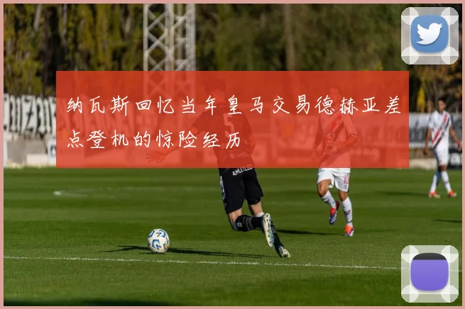 纳瓦斯回忆当年皇马交易德赫亚差点登机的惊险经历