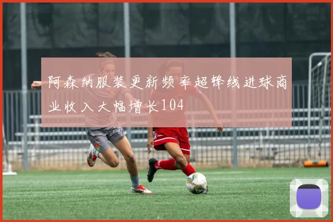 阿森纳服装更新频率超锋线进球商业收入大幅增长104