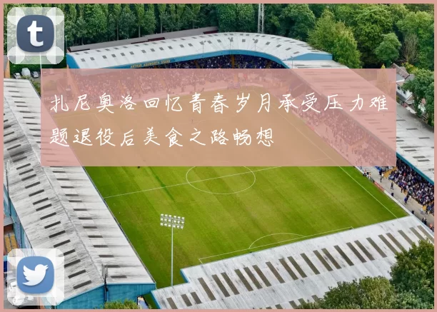 扎尼奥洛回忆青春岁月承受压力难题退役后美食之路畅想