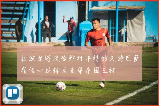 拉波尔塔谈哈维对丰特的支持巴萨有信心逆转马竞争夺国王杯