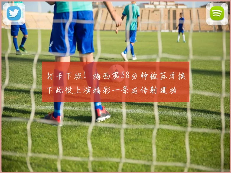 打卡下班！梅西第58分钟被苏牙换下此役上演精彩一条龙传射建功