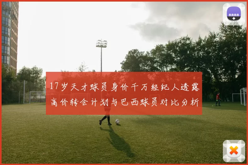 17岁天才球员身价千万经纪人透露高价转会计划与巴西球员对比分析