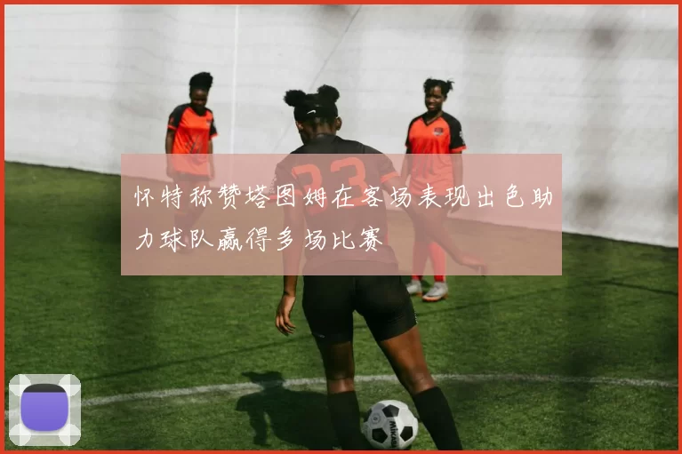 怀特称赞塔图姆在客场表现出色助力球队赢得多场比赛