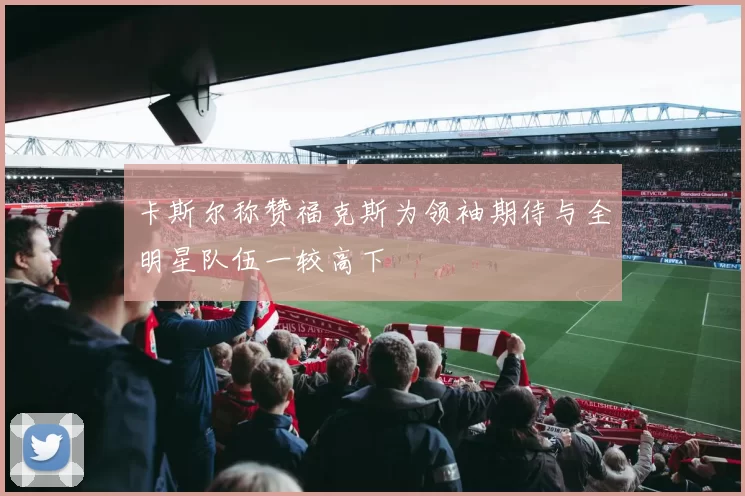卡斯尔称赞福克斯为领袖期待与全明星队伍一较高下