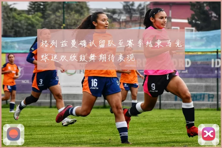 格列兹曼确认留队至赛季结束马竞球迷欢欣鼓舞期待表现