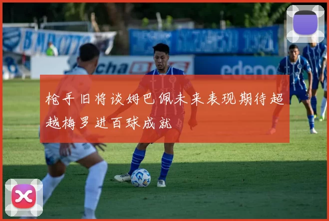 枪手旧将谈姆巴佩未来表现期待超越梅罗进百球成就