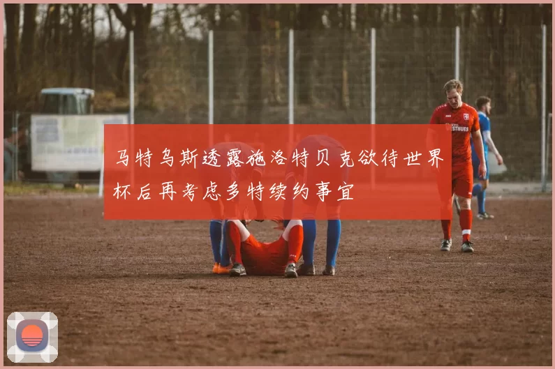 马特乌斯透露施洛特贝克欲待世界杯后再考虑多特续约事宜